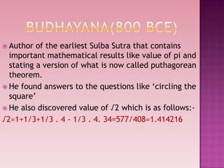  Author of the earliest Sulba Sutra that contains
important mathematical results like value of pi and
stating a version of what is now called puthagorean
theorem.
 He found answers to the questions like „circling the
square‟
 He also discovered value of √2 which is as follows:-
√2≈1+1/3+1/3 . 4 - 1/3 . 4. 34=577/408≈1.414216
 