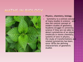  Physics, chemistry, biology,
 Symmetry is a central concept
of many studies in science - and
also the central concept of
modern studies of geometry.
Students struggle in university
science if they are not able to
detect symmetries of an object
(molecule in stereo chemistry,
systems of laws in physics, ... ).
the study of transformations and
related symmetries has been,
since 1870s the defining
characteristic of geometric
studies
 