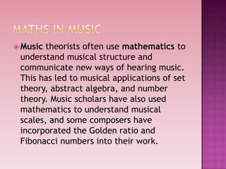  Music theorists often use mathematics to
understand musical structure and
communicate new ways of hearing music.
This has led to musical applications of set
theory, abstract algebra, and number
theory. Music scholars have also used
mathematics to understand musical
scales, and some composers have
incorporated the Golden ratio and
Fibonacci numbers into their work.
 