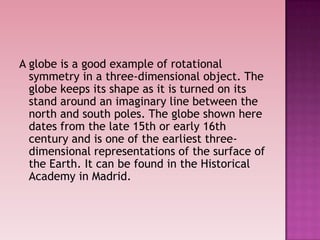 A globe is a good example of rotational
symmetry in a three-dimensional object. The
globe keeps its shape as it is turned on its
stand around an imaginary line between the
north and south poles. The globe shown here
dates from the late 15th or early 16th
century and is one of the earliest three-
dimensional representations of the surface of
the Earth. It can be found in the Historical
Academy in Madrid.
 