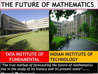 THE FUTURE OF MATHEMATICS
TATA INSTITUTE OF
FUNDAMENTAL
REASRCH
INDIAN INSTITUTE OF
TECHNOLOGY
"The true method of forecasting the future of mathematics
lies in the study of its history and its present state“………
 