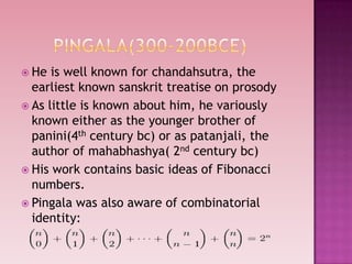  He is well known for chandahsutra, the
earliest known sanskrit treatise on prosody
 As little is known about him, he variously
known either as the younger brother of
panini(4th century bc) or as patanjali, the
author of mahabhashya( 2nd century bc)
 His work contains basic ideas of Fibonacci
numbers.
 Pingala was also aware of combinatorial
identity:
 