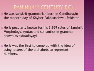  He was sanskrit grammarian born in Gandhara,in
the modern day of Khyber Pakhtunkhwa, Pakistan.
 He is pecularly known for his 3,959 rules of Sanskrit
Morphology, syntax and semantics in grammar
known as ashtadhyayi
 He is was the first to come up with the idea of
using letters of the alphabets to represent
numbers.
 
