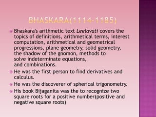  Bhaskara's arithmetic text Leelavati covers the
topics of definitions, arithmetical terms, interest
computation, arithmetical and geometrical
progressions, plane geometry, solid geometry,
the shadow of the gnomon, methods to
solve indeterminate equations,
and combinations.
 He was the first person to find derivatives and
calculus.
 He was the discoverer of spherical trigonometry.
 His book Bijaganita was the to recognize two
square roots for a positive number(positive and
negative square roots)
 