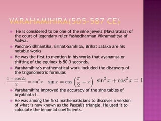  He is considered to be one of the nine jewels (Navaratnas) of
the court of legendary ruler Yashodharman Vikramaditya of
Malwa.
 Pancha-Sidhhantika, Brihat-Samhita, Brihat Jataka are his
notable works
 He was the first to mention in his works that ayanamsa or
shifting of the equinox is 50.3 seconds.
 Varahamihira's mathematical work included the discovery of
the trigonometric formulas
 Varahamihira improved the accuracy of the sine tables of
Aryabhata I.
 He was among the first mathematicians to discover a version
of what is now known as the Pascal's triangle. He used it to
calculate the binomial coefficients.
 