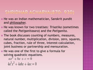  He was an Indian mathematician, Sanskrit pundit
and philosopher.
 He was known for two treatises: Trisatika (sometimes
called the Patiganitasara) and the Patiganita.
 The book discusses counting of numbers, measures,
natural number, multiplication, division, zero, squares,
cubes, fraction, rule of three, interest-calculation,
joint business or partnership and mensuration.
 He was one of the first to give a formula for
solving quadratic equations.
 