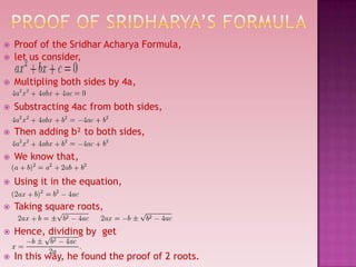  Proof of the Sridhar Acharya Formula,
 let us consider,
 Multipling both sides by 4a,
 Substracting 4ac from both sides,
 Then adding b² to both sides,
 We know that,
 Using it in the equation,
 Taking square roots,
 Hence, dividing by get
 In this way, he found the proof of 2 roots.
 
