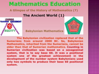 The Ancient World (1)
Babylonian Mathematics
The Babylonian civilization replaced that of the
Sumerians from around 2000 BC. So, Babylonian
Mathematics, inherited from the Sumerians, cannot be
older than that of Sumerian mathematics. Counting in
Sumerian civilization was based on a sexagesimal
system, that is to say base 60. It was a positional
system one of the greatest achievement in the
development of the number system Babylonians used
only two symbols to produce their base 60 positional
system.
Mathematics Education
A Glimpse of the History of Mathematics (7)
 