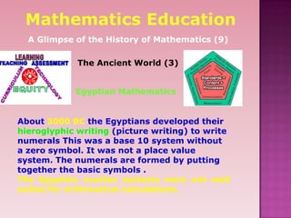 The Ancient World (3)
About 3000 BC the Egyptians developed their
hieroglyphic writing (picture writing) to write
numerals This was a base 10 system without
a zero symbol. It was not a place value
system. The numerals are formed by putting
together the basic symbols .
The Egyptian number systems were not well
suited for arithmetical calculations.
Mathematics Education
A Glimpse of the History of Mathematics (9)
Egyptian Mathematics
 