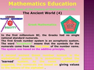 The Ancient World (4)
In the first millennium BC, the Greeks had no single
national standard numerals.
The first Greek number system is an acrophonic system.
The word 'Acrophonic' means that the symbols for the
numerals come from the first letter of the number name.
The system was based on the additive principle.
A second ancient Greek number system is the
alphabetical system. It is sometimes called the
'learned' system. As the name 'alphabetical'
suggests, the numerals are based on giving values
to the letters of the alphabet .
Mathematics Education
A Glimpse of the History of Mathematics (10)
Greek Mathematics
 