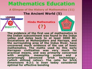 The evidence of the first use of mathematics in
the Indian subcontinent was found in the Indus
valley and dates back to at least 3000 BC.
Excavations at Mohenjodaro and Harrapa, and
the surrounding area of the Indus River, have
uncovered much evidence of the use of basic
mathematics. The maths used by this early
Harrapan civilization was very much for
practical means, and was primarily concerned
with weights, measuring scales and a
surprisingly advanced 'brick technology',
(which utilized ratios). The ratio for brick
dimensions 4:2:1 is even today considered
optimal for effective bonding
The Ancient World (5)
Mathematics Education
A Glimpse of the History of Mathematics (11)
Hindu Mathematics
(?)
 