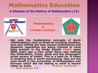  Not only the fundamental concepts of Ganit
(Mathematics) such as those of counting numbers,
zero and infinity but also various arithmetical and
algebraic operations are being claimed to have
been present in the Hindu Granth Vedah some
6000 years ago a time when there was nothing
like Hindusthan, Hindu, Hindi and the Devanagari
script verson of Vedah. This is a total lie. If there
is anything that is worth mentioning, they are the
ones found in the excavation of Mohenjadaro and
Harrapa which did not belong to what is known
today as India. (Refer to the Brahmi numerals of
the first century A.D.)
Mathematics Education
A Glimpse of the History of Mathematics (12)
‘Mathematics
is
a Hindu creation’
 