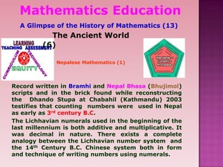 Nepalese Mathematics (1)
The Ancient World
(6)
Record written in Bramhi and Nepal Bhasa (Bhujimol)
scripts and in the brick found while reconstructing
the Dhando Stupa at Chabahil (Kathmandu) 2003
testifies that counting numbers were used in Nepal
as early as 3rd century B.C.
The Lichhavian numerals used in the beginning of the
last millennium is both additive and multiplicative. It
was decimal in nature. There exists a complete
analogy between the Lichhavian number system and
the 14th Century B.C. Chinese system both in form
and technique of writing numbers using numerals.
Mathematics Education
A Glimpse of the History of Mathematics (13)
 