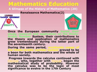Mathematics Education
A Glimpse of the History of Mathematics (20)
Renaissance Mathematics(2)
Once the European community based their
study, research and application on the Hindu-
Arabic Number System, their contributions to
the theory and application of mathematics
grew tremendously during the latter part of
the seventeenth century.
During the same period, worldwide usage of
the Hindu-Arabic number system proved to be
a boon for both mathematics and the whole of
human society.
Progress towards the calculus continued with
Fermat, who, together with Pascal, began the
mathematical study of probability. However
the calculus was to be the topic of most
significance to evolve in the 17th Century
 