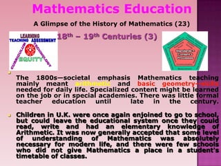 Mathematics Education
A Glimpse of the History of Mathematics (23)
18th – 19th Centuries (3)

The 1800s—societal emphasis Mathematics teaching
mainly meant arithmetic and basic geometry--skills
needed for daily life. Specialized content might be learned
on the job or in special academies. There was little formal
teacher education until late in the century.
 Children in U.K. were once again enjoined to go to school,
but could leave the educational system once they could
read, write and had an elementary knowledge of
Arithmetic. It was now generally accepted that some level
of understanding of Mathematics was absolutely
necessary for modern life, and there were few schools
who did not give Mathematics a place in a student's
timetable of classes.
 