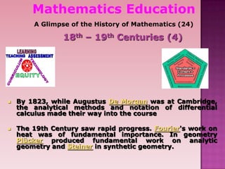 Mathematics Education
A Glimpse of the History of Mathematics (24)
18th – 19th Centuries (4)
 By 1823, while Augustus De Morgan was at Cambridge,
the analytical methods and notation of differential
calculus made their way into the course
 The 19th Century saw rapid progress. Fourier's work on
heat was of fundamental importance. In geometry
Plücker produced fundamental work on analytic
geometry and Steiner in synthetic geometry.
 