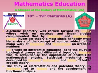 Mathematics Education
A Glimpse of the History of Mathematics (26)
18th – 19th Centuries (6)
 Algebraic geometry was carried forward by Cayley
whose work on matrices and linear algebra
complemented that by Hamilton and Grassmann.
Cantor invent set theory almost single handedly while
his analysis of the concept of number added to the
major work of Dedekind and Weierstrass on irrational
numbers
 Lie's work on differential equations led to the study of
topological groups and differential topology. Maxwell
was to revolutionise the application of analysis to
mathematical physics. Statistical mechanics was
developed by Maxwell, Boltzmann and Gibbs. It led to
ergodic theory.
 The study of electrostatics and potential theory. By
Fredholm led to Hilbert and the development of
functional analysis.
 