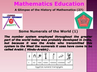 Mathematics Education
A Glimpse of the History of Mathematics (27)
Some Numerals of the World (1)
The number system employed throughout the greater
part of the world today was probably developed in India,
but because it was the Arabs who transmitted this
system to the West the numerals it uses have come to be
called Arabic ( Hindu-Arabic) .
 