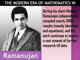 THE MODERN ERA OF MATHEMATICS IN
INDIA
During his short lifetime,
Ramanujan independently
compiled nearly 3900
results (mostly identities
and equations), and his
work continues to inspire
a vast amount of further
research till date.
Ramanujan
 