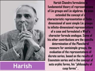 Harish
Harish Chandra formulated a
fundamental theory of representations
of Lie groups and Lie algebras. He even
extended the concept of a
characteristic representation of finite -
dimensional of semi simple Lie groups
to infinite-dimensional representations
of a case and formulated a Weyl’s
character formula analogue. Some of
his other contributions are the specific
determination of the Plancherel
measure for semisimple groups, the
evaluation of the representations of
dicrete series, based on the results of
Eisenstein series and in the concept of
auto orphic forms, his “philosophy of
cusp forms” ,
 
