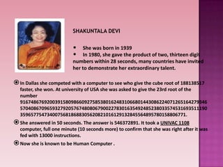 In Dallas she competed with a computer to see who give the cube root of 188138517
faster, she won. At university of USA she was asked to give the 23rd root of the
number
9167486769200391580986609275853801624831066801443086224071265164279346
5704086709659327920576748080679002278301635492485238033574531693511190
35965775473400756818688305620821016129132845564895780158806771.
She answered in 50 seconds. The answer is 546372891. It took a UNIVAC 1108
computer, full one minute (10 seconds more) to confirm that she was right after it was
fed with 13000 instructions.
Now she is known to be Human Computer .
SHAKUNTALA DEVI
• She was born in 1939
• In 1980, she gave the product of two, thirteen digit
numbers within 28 seconds, many countries have invited
her to demonstrate her extraordinary talent.
 