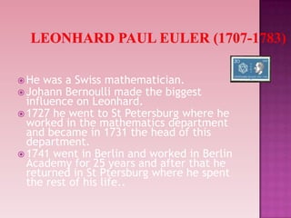  He was a Swiss mathematician.
 Johann Bernoulli made the biggest
influence on Leonhard.
 1727 he went to St Petersburg where he
worked in the mathematics department
and became in 1731 the head of this
department.
 1741 went in Berlin and worked in Berlin
Academy for 25 years and after that he
returned in St Ptersburg where he spent
the rest of his life..
 