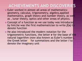  Euler worked in almost all areas of mathematics:
geometry, calculus, trigonometry, algebra,applied
mathematics, graph theory and number theory, as well
as , lunar theory, optics and other areas of physics.
 Concept of a function as we use today was introduced
by him;he was the first mathematician to write f(x) to
denote function
 He also introduced the modern notation for the
trigonometric functions, the letter e for the base of the
natural logarithm (now also known as Euler‟s number),
the Greek letter Σ for summations and the letter i to
denote the imaginary unit
 