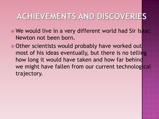  We would live in a very different world had Sir Isaac
Newton not been born.
 Other scientists would probably have worked out
most of his ideas eventually, but there is no telling
how long it would have taken and how far behind
we might have fallen from our current technological
trajectory.
 