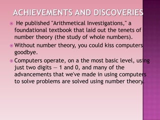  He published "Arithmetical Investigations," a
foundational textbook that laid out the tenets of
number theory (the study of whole numbers).
 Without number theory, you could kiss computers
goodbye.
 Computers operate, on a the most basic level, using
just two digits — 1 and 0, and many of the
advancements that we've made in using computers
to solve problems are solved using number theory.
 