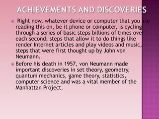  Right now, whatever device or computer that you are
reading this on, be it phone or computer, is cycling
through a series of basic steps billions of times over
each second; steps that allow it to do things like
render Internet articles and play videos and music,
steps that were first thought up by John von
Neumann.
 Before his death in 1957, von Neumann made
important discoveries in set theory, geometry,
quantum mechanics, game theory, statistics,
computer science and was a vital member of the
Manhattan Project.
 