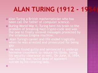  Alan Turing a British mathematician who has
been call the father of computer science.
 During World War II, Turing bent his brain to the
problem of breaking Nazi crypto-code and was
the one to finally unravel messages protected by
the infamous Enigma machine.
 Alan Turing's career and life ended tragically
when he was arrested and prosecuted for being
gay.
 He was found guilty and sentenced to undergo
hormone treatment to reduce his libido, losing
his security clearance as well. On June, 8, 1954,
Alan Turing was found dead of apparent
suicide by his cleaning lady.

 