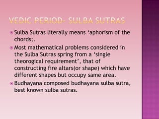  Sulba Sutras literally means „aphorism of the
chords;.
 Most mathematical problems considered in
the Sulba Sutras spring from a „single
theorogical requirement‟, that of
constructing fire altars(or shape) which have
different shapes but occupy same area.
 Budhayana composed budhayana sulba sutra,
best known sulba sutras.
 
