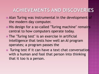  Alan Turing was instrumental in the development of
the modern day computer.
 His design for a so-called "Turing machine" remains
central to how computers operate today.
 The "Turing test" is an exercise in artificial
intelligence that tests how well an AI program
operates; a program passes the
 Turing test if it can have a text chat conversation
with a human and fool that person into thinking
that it too is a person.
 