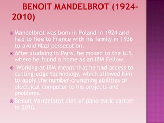  Mandelbrot was born in Poland in 1924 and
had to flee to France with his family in 1936
to avoid Nazi persecution.
 After studying in Paris, he moved to the U.S.
where he found a home as an IBM Fellow.
 Working at IBM meant that he had access to
cutting-edge technology, which allowed him
to apply the number-crunching abilities of
electrical computer to his projects and
problems.
 Benoit Mandelbrot died of pancreatic cancer
in 2010.
 