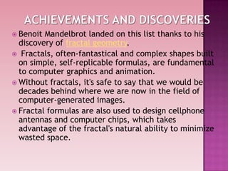  Benoit Mandelbrot landed on this list thanks to his
discovery of fractal geometry.
 Fractals, often-fantastical and complex shapes built
on simple, self-replicable formulas, are fundamental
to computer graphics and animation.
 Without fractals, it's safe to say that we would be
decades behind where we are now in the field of
computer-generated images.
 Fractal formulas are also used to design cellphone
antennas and computer chips, which takes
advantage of the fractal's natural ability to minimize
wasted space.
 
