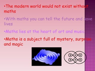 •The modern world would not exist without
maths
•With maths you can tell the future and save
lives
•Maths lies at the heart of art and music
•Maths is a subject full of mystery, surprise
and magic
 