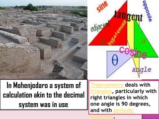 In Mohenjodaro a system of
calculation akin to the decimal
system was in use.
Trigonometry deals with
triangles, particularly with
right triangles in which
one angle is 90 degrees,
and with periodic
functions.
 