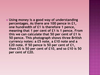  Using money is a good way of understanding
percentages. As there are 100 pence in £1,
one hundredth of £1 is therefore 1 pence,
meaning that 1 per cent of £1 is 1 pence. From
this we can calculate that 50 per cent of £1 is
50 pence. This photograph shows three British
currency notes: a £5 note, a £10 note and a
£20 note. If 50 pence is 50 per cent of £1,
then £5 is 50 per cent of £10, and so £10 is 50
per cent of £20.
 