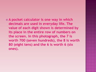  A pocket calculator is one way in which
decimals are used in everyday life. The
value of each digit shown is determined by
its place in the entire row of numbers on
the screen. In this photograph, the 7 is
worth 700 (seven hundreds), the 8 is worth
80 (eight tens) and the 6 is worth 6 (six
ones).
 