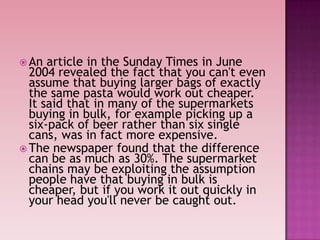  An article in the Sunday Times in June
2004 revealed the fact that you can't even
assume that buying larger bags of exactly
the same pasta would work out cheaper.
It said that in many of the supermarkets
buying in bulk, for example picking up a
six-pack of beer rather than six single
cans, was in fact more expensive.
 The newspaper found that the difference
can be as much as 30%. The supermarket
chains may be exploiting the assumption
people have that buying in bulk is
cheaper, but if you work it out quickly in
your head you'll never be caught out.
 