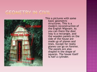 This a pictures with some
basic geometric
structures. This is a
modern reconstruction of
the English Wigwam. As
you can there the door
way is a rectangle, and
the wooden panels on the
side of the house are
made up of planes and
lines. Except for really
planes can go on forever.
The panels are also
shaped in the shape of
squares. The house itself
is half a cylinder.
 