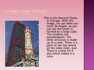 This is the Hancock Tower,
in Chicago. With this
image, we can show you
more 3D shapes. As you
can see the tower is
formed by a large cube.
The windows are
parallelogram. The
other structure is made
up of a cone. There is a
point at the top where
all the sides meet, and
There is a base for it
also which makes it a
cone.
 