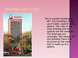 This is another building at
MIT. this building is made
up of cubes, squares and a
sphere. The cube is the
main building and the
squares are the windows.
The doorways are
rectangle, like always. On
this building There is a
structure on the room
that is made up of a
sphere.
 