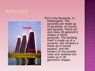 This is the Pyramids, in
Indianapolis. The
pyramids are made up
of pyramids, of course,
and squares. There are
also many 3D geometric
shapes in these
pyramids. The building
itself is made up of a
pyramid, the windows a
made up of tinted
squares, and the
borders of the outside
walls and windows are
made up of 3D
geometric shapes.
 