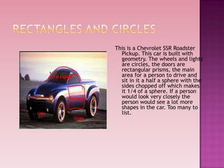 This is a Chevrolet SSR Roadster
Pickup. This car is built with
geometry. The wheels and lights
are circles, the doors are
rectangular prisms, the main
area for a person to drive and
sit in it a half a sphere with the
sides chopped off which makes
it 1/4 of a sphere. If a person
would look very closely the
person would see a lot more
shapes in the car. Too many to
list.
 