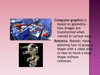 Computer graphics is
based on geometry -
how images are
transformed when
viewed in various ways.
Robotics. Robotic vision,
planning how to grasp a
shape with a robot arm,
or how to move a large
shape without
collission.
 