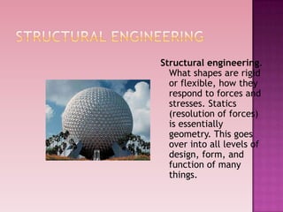 Structural engineering.
What shapes are rigid
or flexible, how they
respond to forces and
stresses. Statics
(resolution of forces)
is essentially
geometry. This goes
over into all levels of
design, form, and
function of many
things.
 