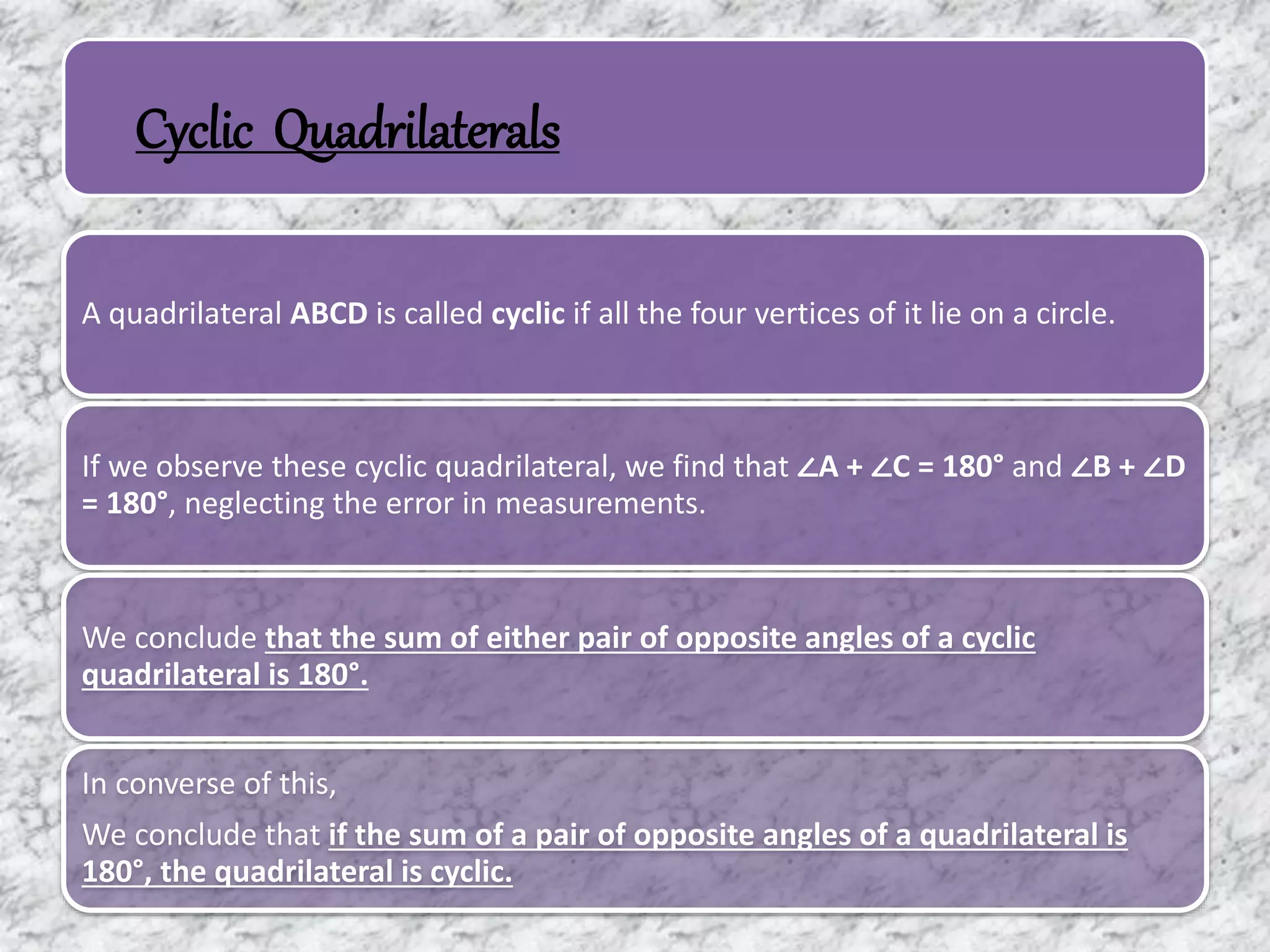 Cyclic Quadrilaterals
A quadrilateral ABCD is called cyclic if all the four vertices of it lie on a circle.
If we observe these cyclic quadrilateral, we find that ∠A + ∠C = 180° and ∠B + ∠D
= 180°, neglecting the error in measurements.
We conclude that the sum of either pair of opposite angles of a cyclic
quadrilateral is 180°.
In converse of this,
We conclude that if the sum of a pair of opposite angles of a quadrilateral is
180°, the quadrilateral is cyclic.
 