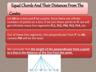 Equal Chords And Their Distances From The
Centre
Let AB be a line and P be a point. Since there are infinite
numbers of points on a line, if we join these points to P, we will
get infinitely many line segments PL1, PL2, PM, PL3, PL4, etc.
Out of these line segments, the perpendicular from P to AB,
namely PM will be the least.
We conclude that the length of the perpendicular from a point
to a line is the distance of the line from the point.
 