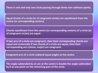There is one and only one circle passing through three non-collinear points.
Equal chords of a circle (or of congruent circles) are equidistant from the
centre (or corresponding centers).
Chords equidistant from the centre (or corresponding centers) of a circle (or
of congruent circles) are equal.
If two arcs of a circle are congruent, then their corresponding chords are
equal and conversely if two chords of a circle are equal, then their
corresponding arcs (minor, major) are congruent.
Congruent arcs of a circle subtend equal angles at the centre.
The angle subtended by an arc at the centre is double the angle subtended
by it at any point on the remaining part of the circle.
 